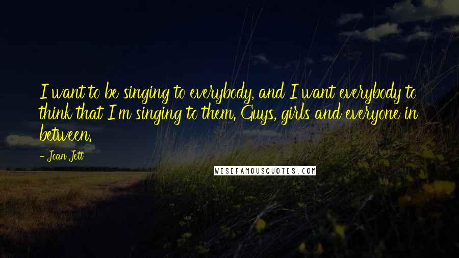 Joan Jett Quotes: I want to be singing to everybody, and I want everybody to think that I'm singing to them. Guys, girls and everyone in between.