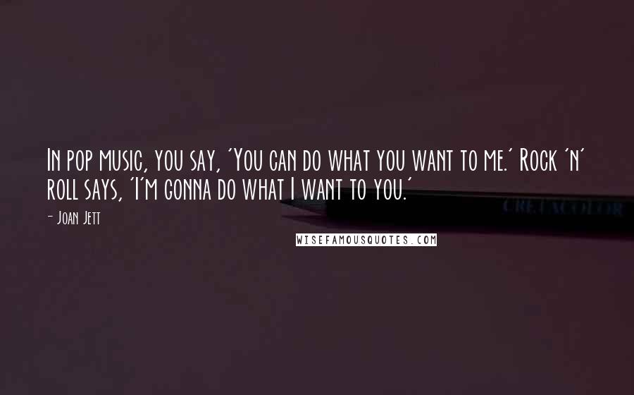 Joan Jett Quotes: In pop music, you say, 'You can do what you want to me.' Rock 'n' roll says, 'I'm gonna do what I want to you.'