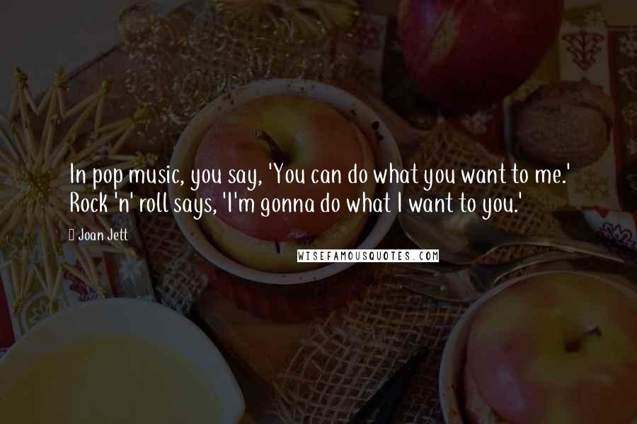 Joan Jett Quotes: In pop music, you say, 'You can do what you want to me.' Rock 'n' roll says, 'I'm gonna do what I want to you.'
