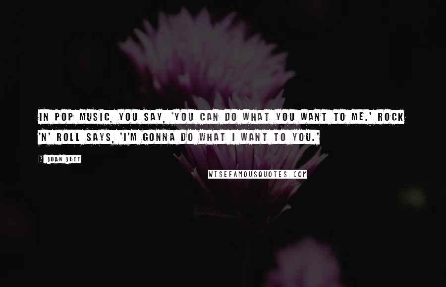 Joan Jett Quotes: In pop music, you say, 'You can do what you want to me.' Rock 'n' roll says, 'I'm gonna do what I want to you.'