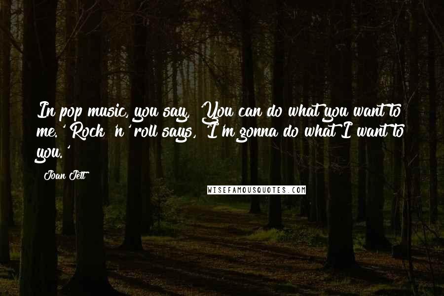 Joan Jett Quotes: In pop music, you say, 'You can do what you want to me.' Rock 'n' roll says, 'I'm gonna do what I want to you.'