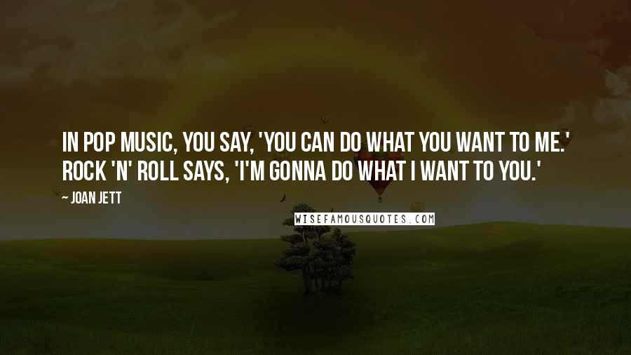 Joan Jett Quotes: In pop music, you say, 'You can do what you want to me.' Rock 'n' roll says, 'I'm gonna do what I want to you.'