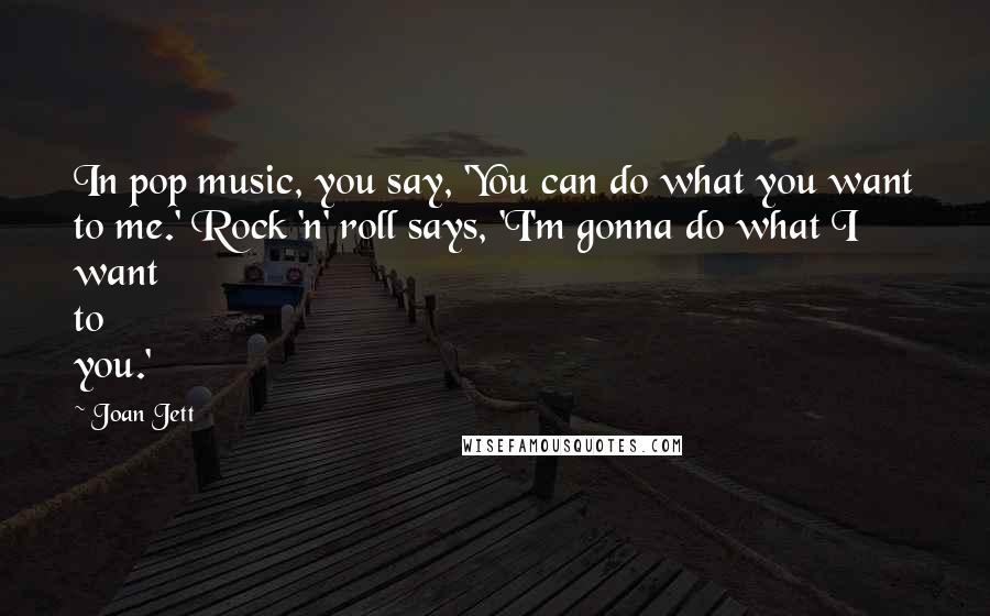 Joan Jett Quotes: In pop music, you say, 'You can do what you want to me.' Rock 'n' roll says, 'I'm gonna do what I want to you.'