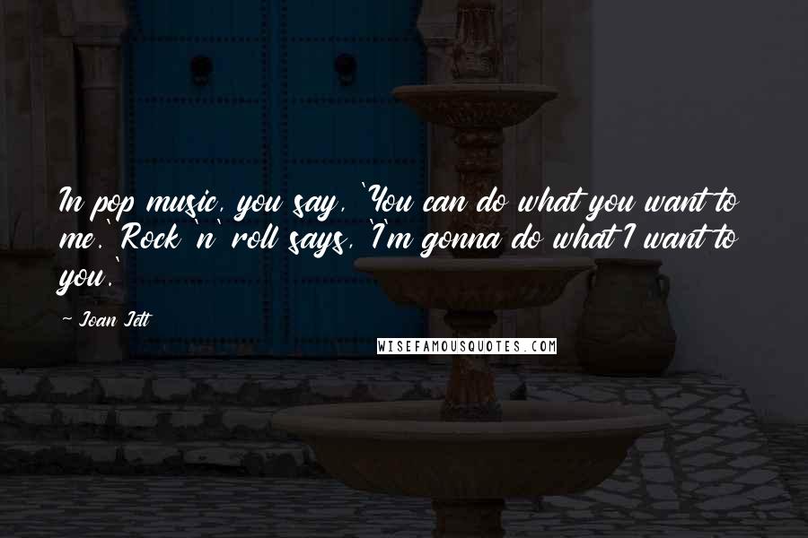 Joan Jett Quotes: In pop music, you say, 'You can do what you want to me.' Rock 'n' roll says, 'I'm gonna do what I want to you.'