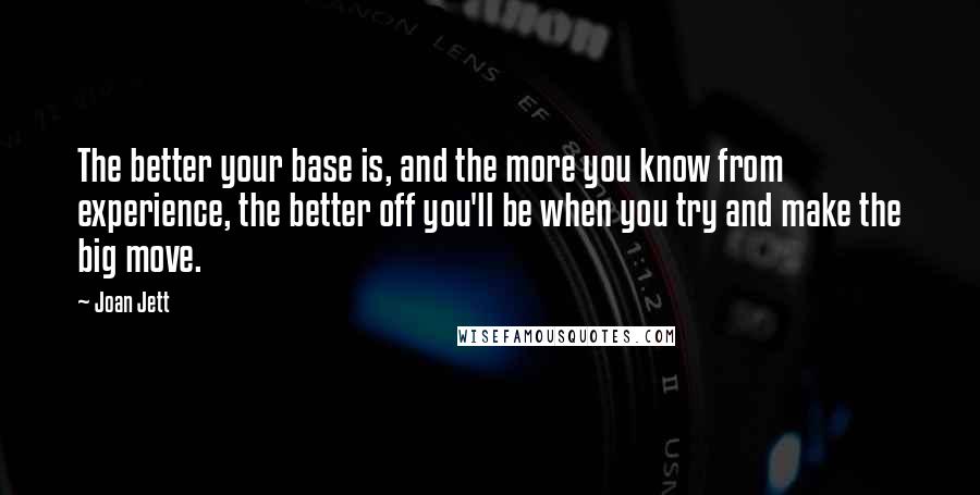 Joan Jett Quotes: The better your base is, and the more you know from experience, the better off you'll be when you try and make the big move.