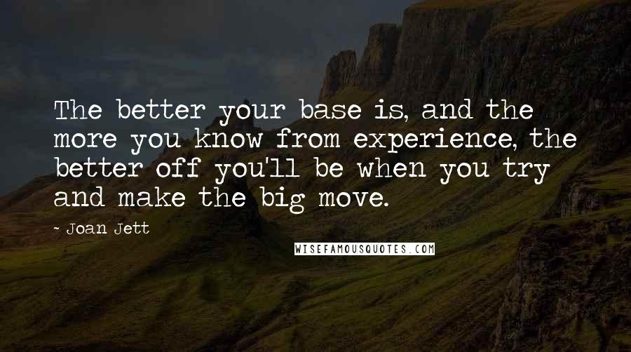 Joan Jett Quotes: The better your base is, and the more you know from experience, the better off you'll be when you try and make the big move.