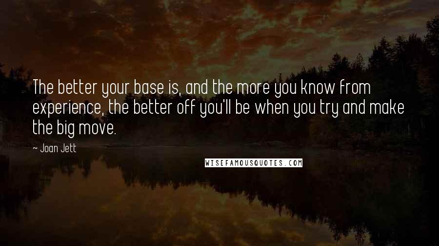 Joan Jett Quotes: The better your base is, and the more you know from experience, the better off you'll be when you try and make the big move.