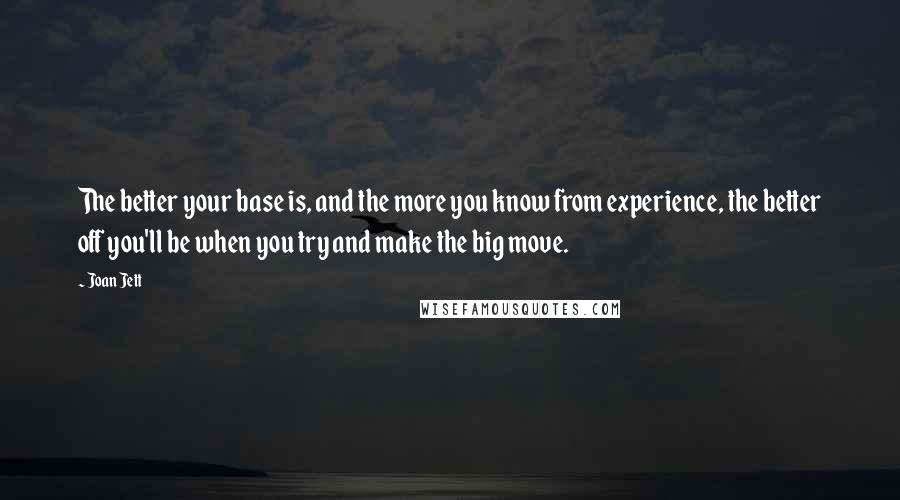 Joan Jett Quotes: The better your base is, and the more you know from experience, the better off you'll be when you try and make the big move.