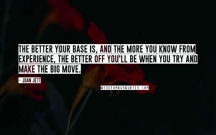 Joan Jett Quotes: The better your base is, and the more you know from experience, the better off you'll be when you try and make the big move.