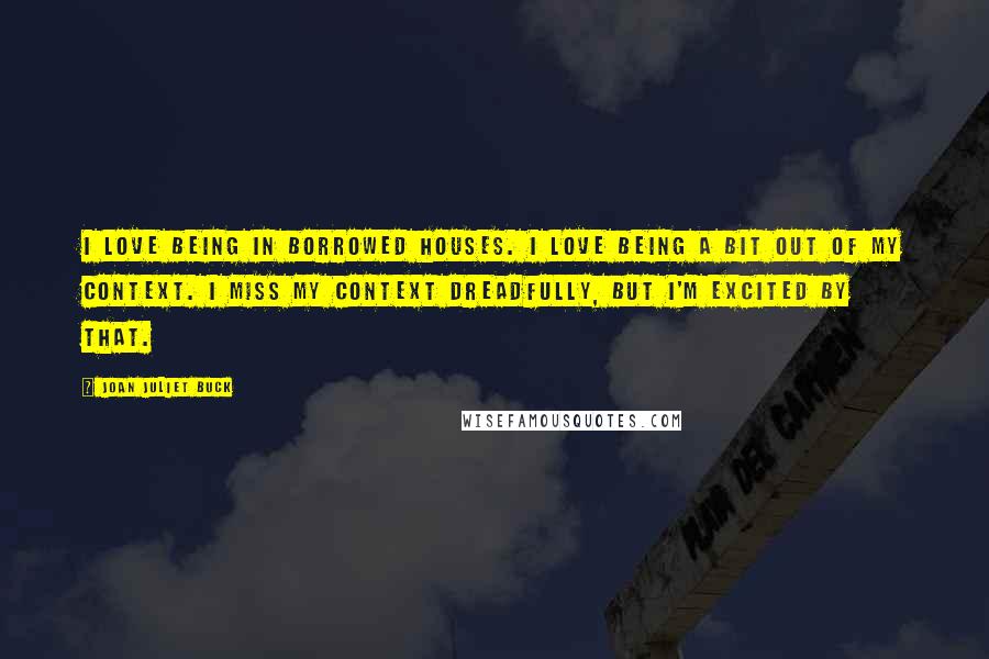 Joan Juliet Buck Quotes: I love being in borrowed houses. I love being a bit out of my context. I miss my context dreadfully, but I'm excited by that.