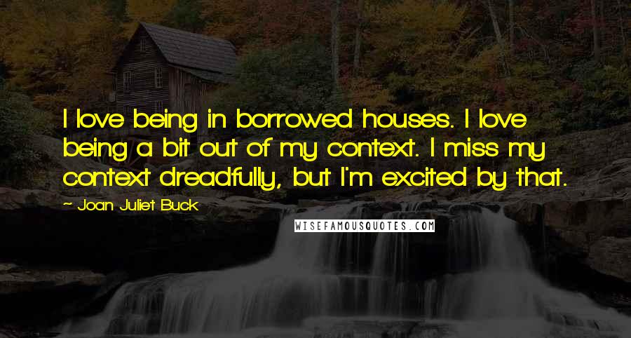 Joan Juliet Buck Quotes: I love being in borrowed houses. I love being a bit out of my context. I miss my context dreadfully, but I'm excited by that.