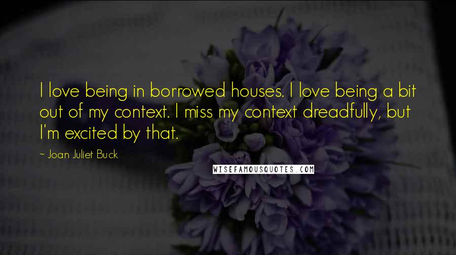 Joan Juliet Buck Quotes: I love being in borrowed houses. I love being a bit out of my context. I miss my context dreadfully, but I'm excited by that.