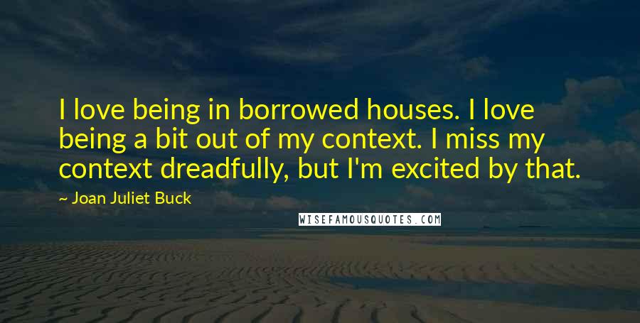 Joan Juliet Buck Quotes: I love being in borrowed houses. I love being a bit out of my context. I miss my context dreadfully, but I'm excited by that.