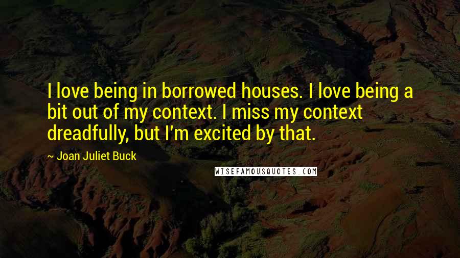 Joan Juliet Buck Quotes: I love being in borrowed houses. I love being a bit out of my context. I miss my context dreadfully, but I'm excited by that.