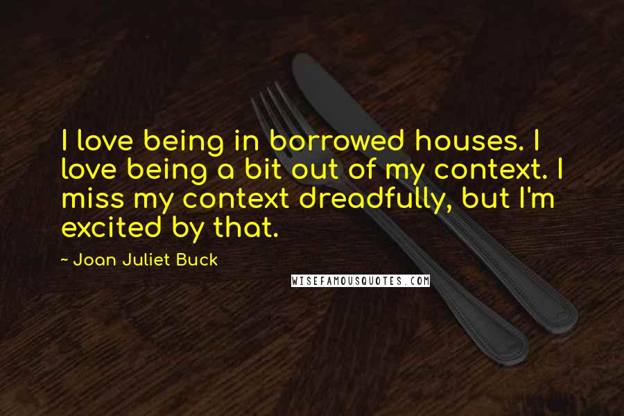 Joan Juliet Buck Quotes: I love being in borrowed houses. I love being a bit out of my context. I miss my context dreadfully, but I'm excited by that.