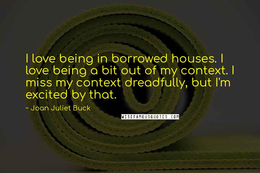 Joan Juliet Buck Quotes: I love being in borrowed houses. I love being a bit out of my context. I miss my context dreadfully, but I'm excited by that.