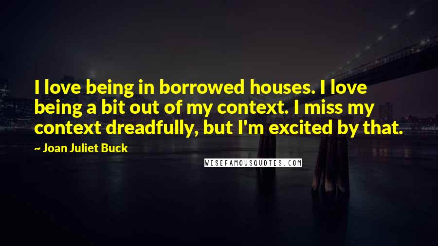 Joan Juliet Buck Quotes: I love being in borrowed houses. I love being a bit out of my context. I miss my context dreadfully, but I'm excited by that.