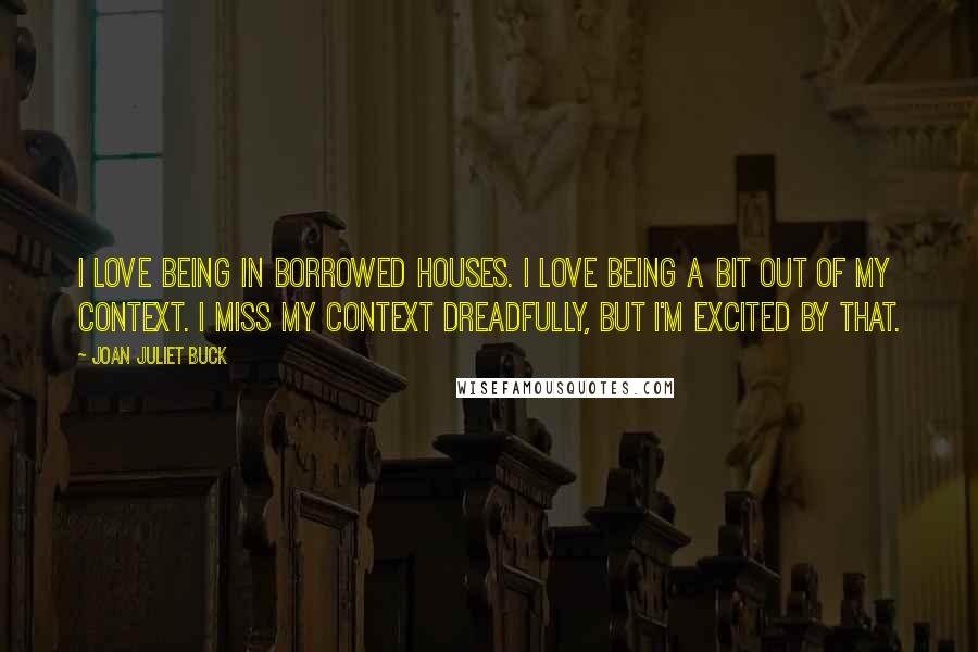 Joan Juliet Buck Quotes: I love being in borrowed houses. I love being a bit out of my context. I miss my context dreadfully, but I'm excited by that.