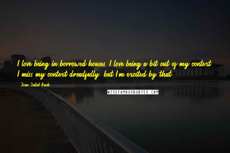 Joan Juliet Buck Quotes: I love being in borrowed houses. I love being a bit out of my context. I miss my context dreadfully, but I'm excited by that.