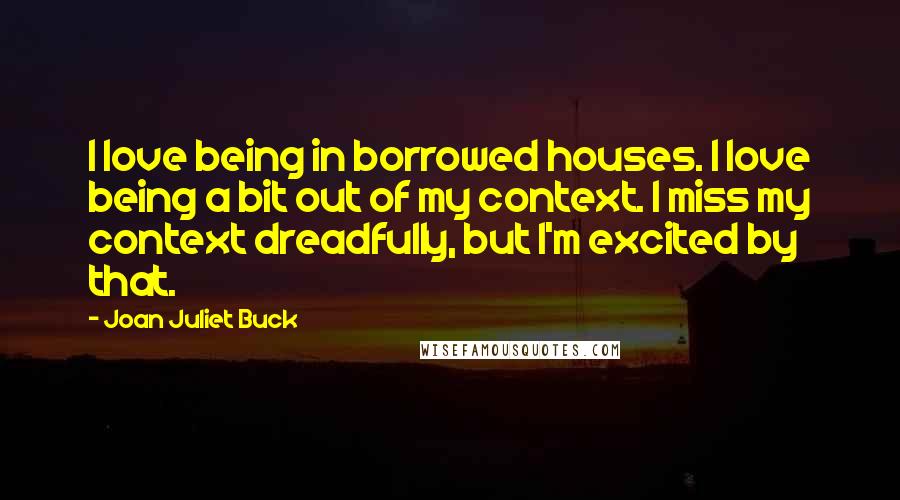 Joan Juliet Buck Quotes: I love being in borrowed houses. I love being a bit out of my context. I miss my context dreadfully, but I'm excited by that.