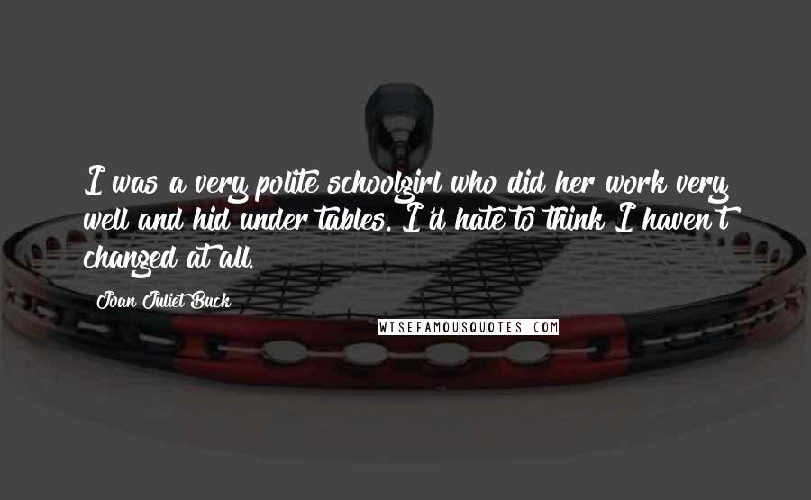 Joan Juliet Buck Quotes: I was a very polite schoolgirl who did her work very well and hid under tables. I'd hate to think I haven't changed at all.