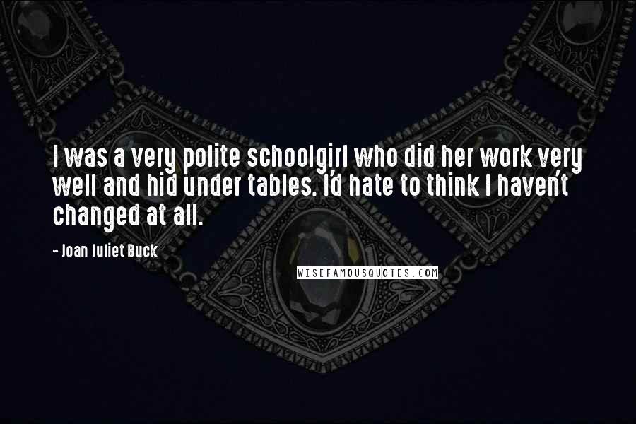 Joan Juliet Buck Quotes: I was a very polite schoolgirl who did her work very well and hid under tables. I'd hate to think I haven't changed at all.