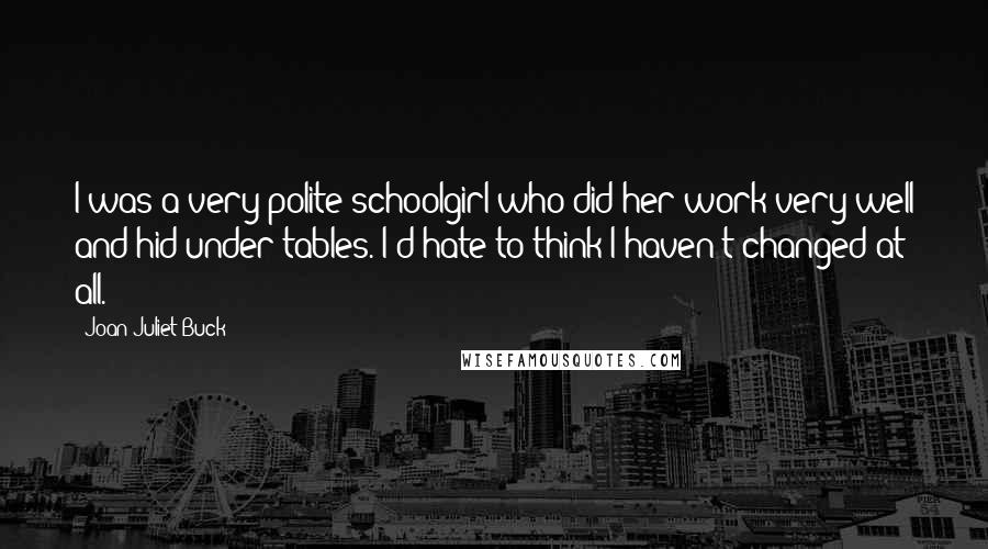 Joan Juliet Buck Quotes: I was a very polite schoolgirl who did her work very well and hid under tables. I'd hate to think I haven't changed at all.