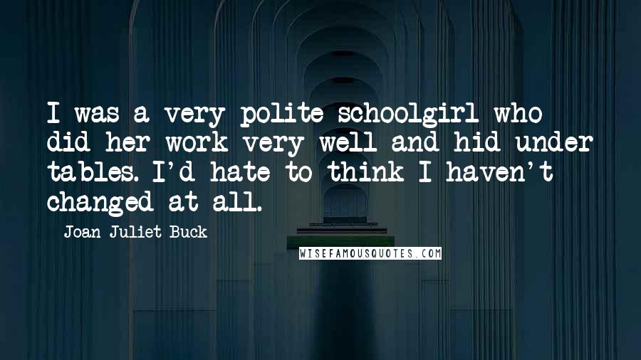 Joan Juliet Buck Quotes: I was a very polite schoolgirl who did her work very well and hid under tables. I'd hate to think I haven't changed at all.