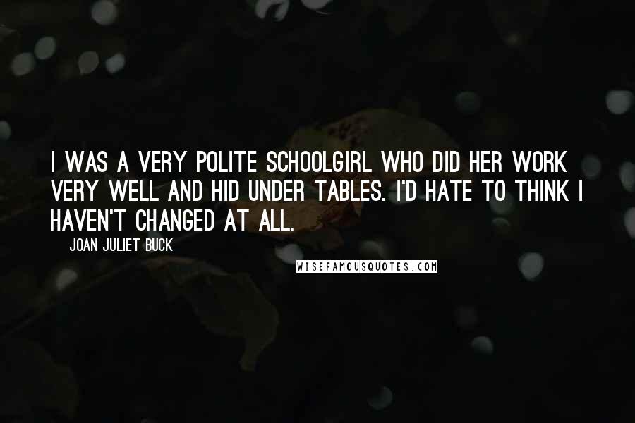 Joan Juliet Buck Quotes: I was a very polite schoolgirl who did her work very well and hid under tables. I'd hate to think I haven't changed at all.