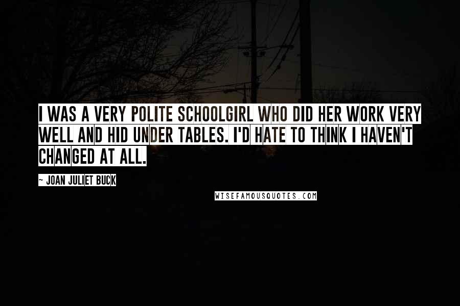 Joan Juliet Buck Quotes: I was a very polite schoolgirl who did her work very well and hid under tables. I'd hate to think I haven't changed at all.