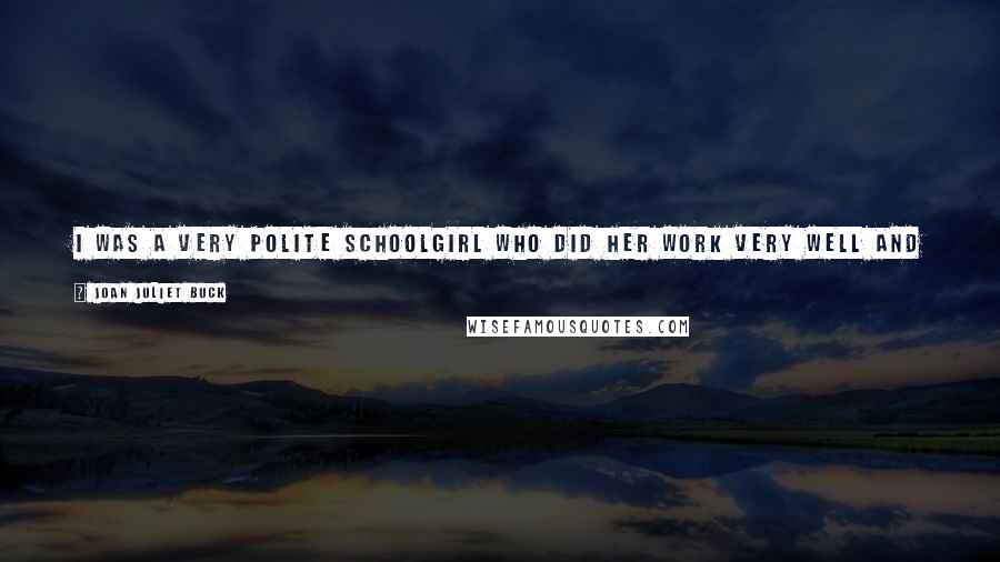 Joan Juliet Buck Quotes: I was a very polite schoolgirl who did her work very well and hid under tables. I'd hate to think I haven't changed at all.