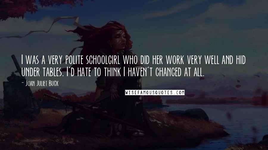 Joan Juliet Buck Quotes: I was a very polite schoolgirl who did her work very well and hid under tables. I'd hate to think I haven't changed at all.