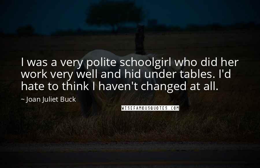 Joan Juliet Buck Quotes: I was a very polite schoolgirl who did her work very well and hid under tables. I'd hate to think I haven't changed at all.