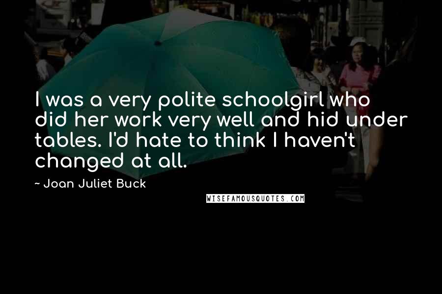 Joan Juliet Buck Quotes: I was a very polite schoolgirl who did her work very well and hid under tables. I'd hate to think I haven't changed at all.