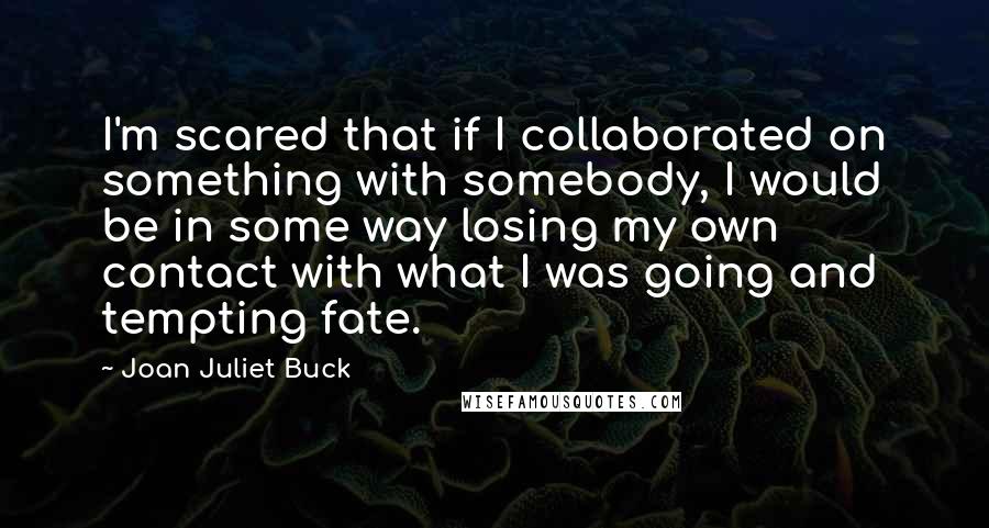 Joan Juliet Buck Quotes: I'm scared that if I collaborated on something with somebody, I would be in some way losing my own contact with what I was going and tempting fate.