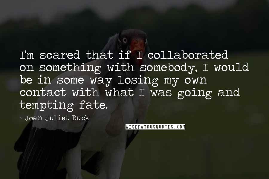 Joan Juliet Buck Quotes: I'm scared that if I collaborated on something with somebody, I would be in some way losing my own contact with what I was going and tempting fate.
