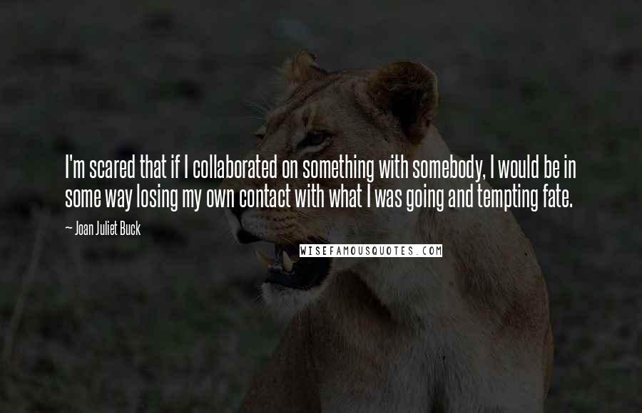 Joan Juliet Buck Quotes: I'm scared that if I collaborated on something with somebody, I would be in some way losing my own contact with what I was going and tempting fate.