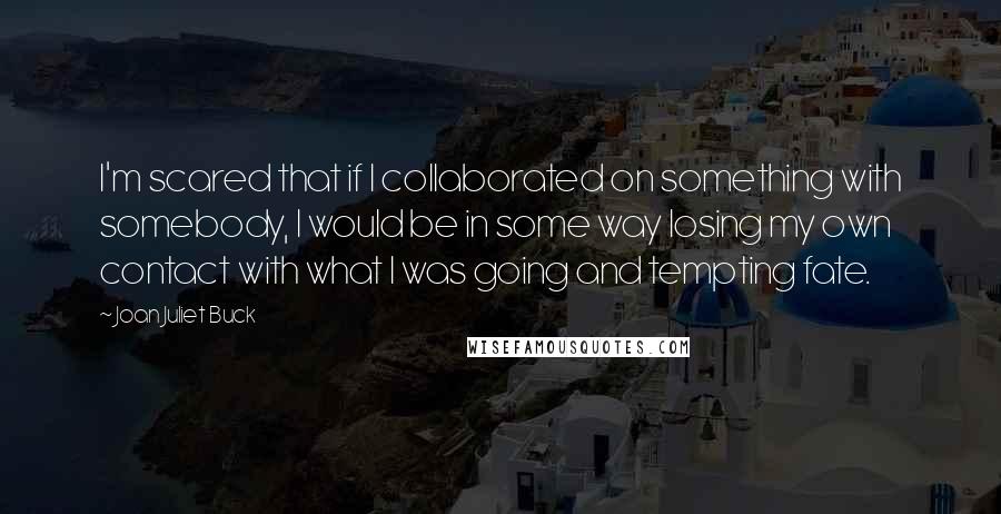 Joan Juliet Buck Quotes: I'm scared that if I collaborated on something with somebody, I would be in some way losing my own contact with what I was going and tempting fate.