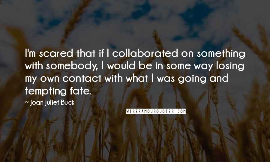 Joan Juliet Buck Quotes: I'm scared that if I collaborated on something with somebody, I would be in some way losing my own contact with what I was going and tempting fate.