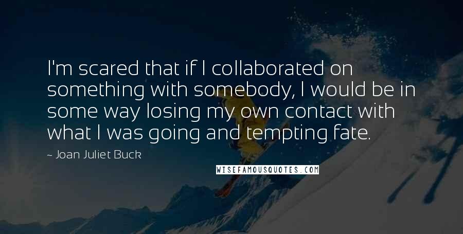 Joan Juliet Buck Quotes: I'm scared that if I collaborated on something with somebody, I would be in some way losing my own contact with what I was going and tempting fate.