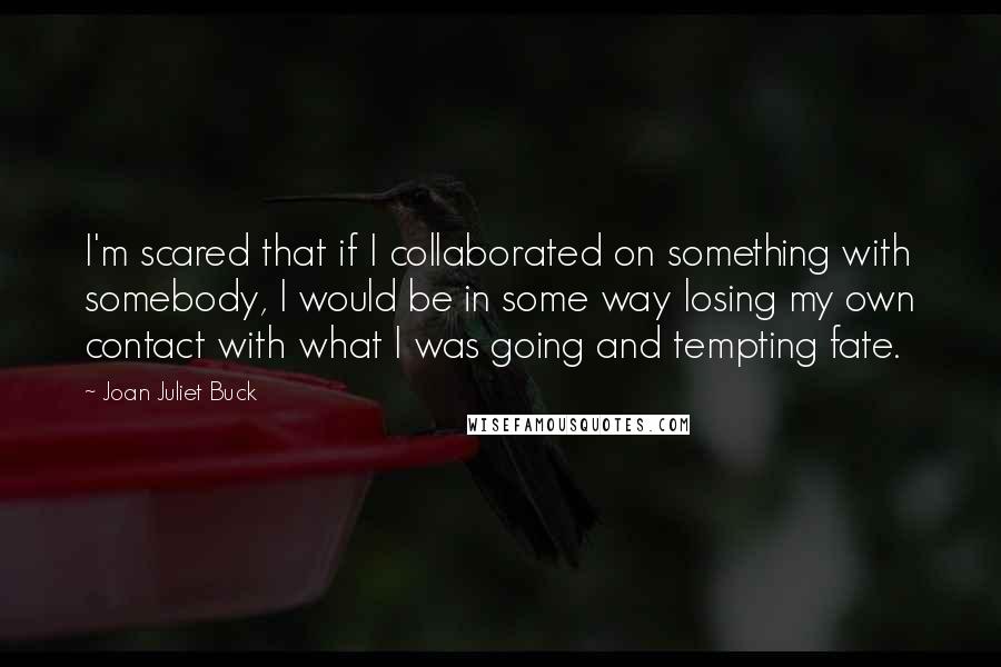 Joan Juliet Buck Quotes: I'm scared that if I collaborated on something with somebody, I would be in some way losing my own contact with what I was going and tempting fate.