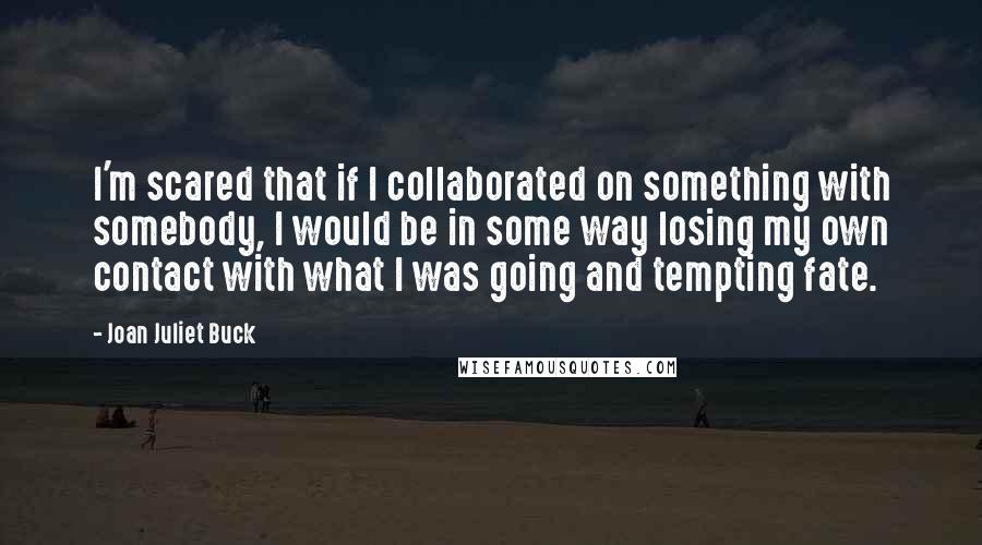 Joan Juliet Buck Quotes: I'm scared that if I collaborated on something with somebody, I would be in some way losing my own contact with what I was going and tempting fate.