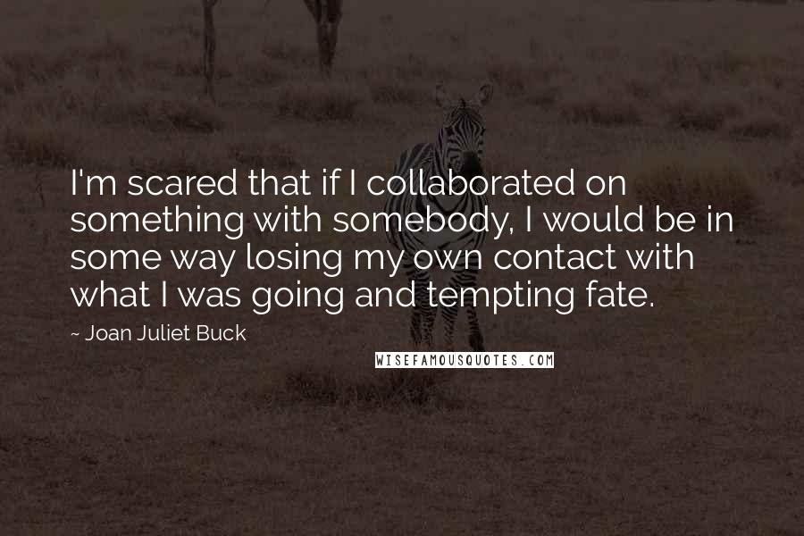 Joan Juliet Buck Quotes: I'm scared that if I collaborated on something with somebody, I would be in some way losing my own contact with what I was going and tempting fate.