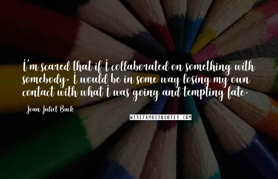 Joan Juliet Buck Quotes: I'm scared that if I collaborated on something with somebody, I would be in some way losing my own contact with what I was going and tempting fate.