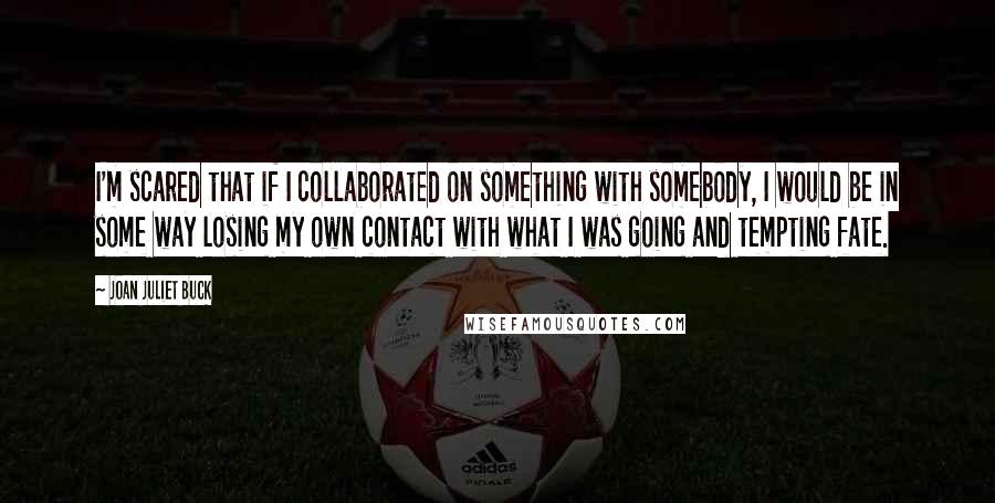 Joan Juliet Buck Quotes: I'm scared that if I collaborated on something with somebody, I would be in some way losing my own contact with what I was going and tempting fate.