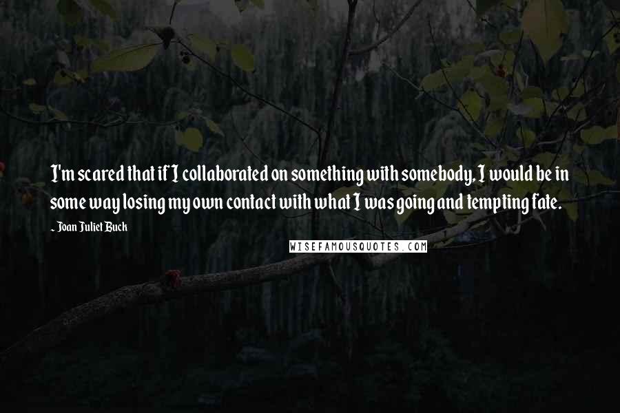 Joan Juliet Buck Quotes: I'm scared that if I collaborated on something with somebody, I would be in some way losing my own contact with what I was going and tempting fate.