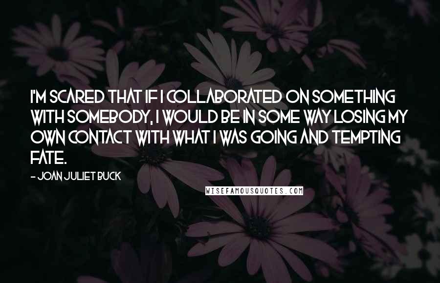 Joan Juliet Buck Quotes: I'm scared that if I collaborated on something with somebody, I would be in some way losing my own contact with what I was going and tempting fate.