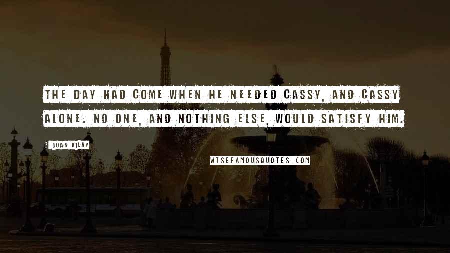 Joan Kilby Quotes: The day had come when he needed Cassy, and Cassy alone. No one, and nothing else, would satisfy him.