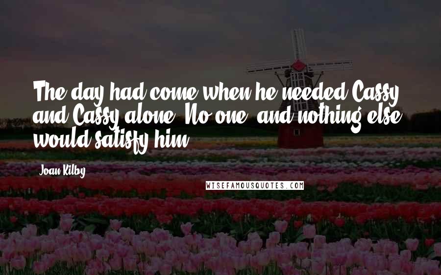 Joan Kilby Quotes: The day had come when he needed Cassy, and Cassy alone. No one, and nothing else, would satisfy him.