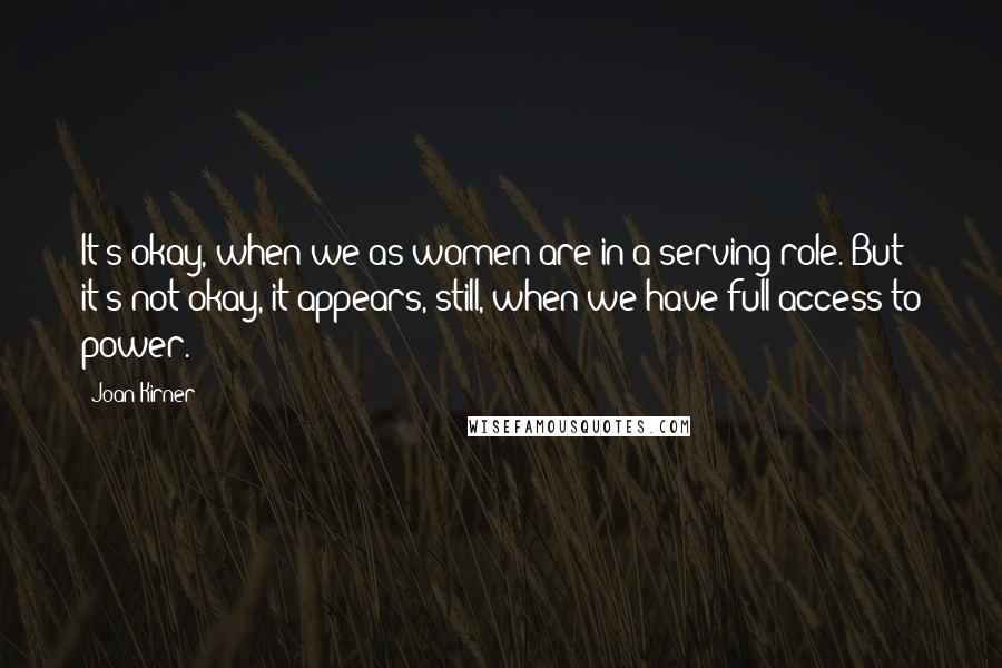 Joan Kirner Quotes: It's okay, when we as women are in a serving role. But it's not okay, it appears, still, when we have full access to power.